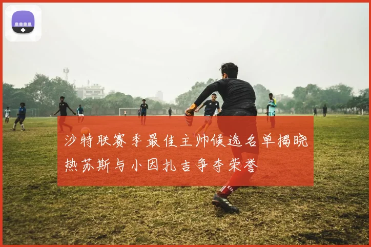 沙特联赛季最佳主帅候选名单揭晓热苏斯与小因扎吉争夺荣誉