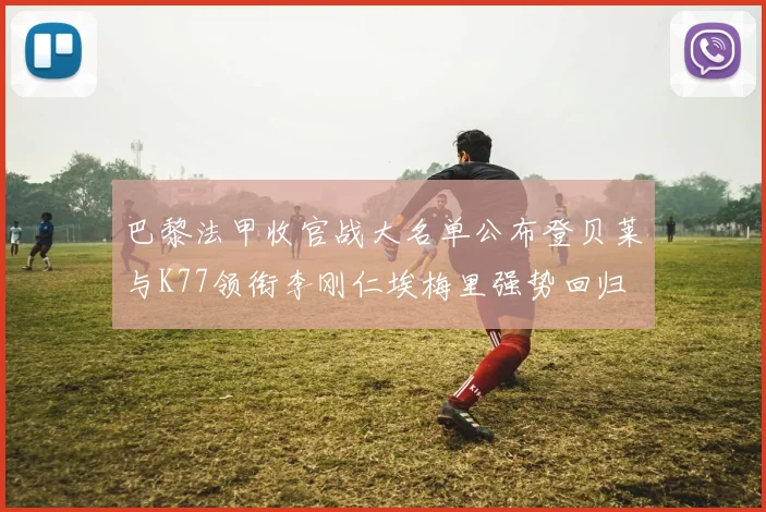 巴黎法甲收官战大名单公布登贝莱与K77领衔李刚仁埃梅里强势回归