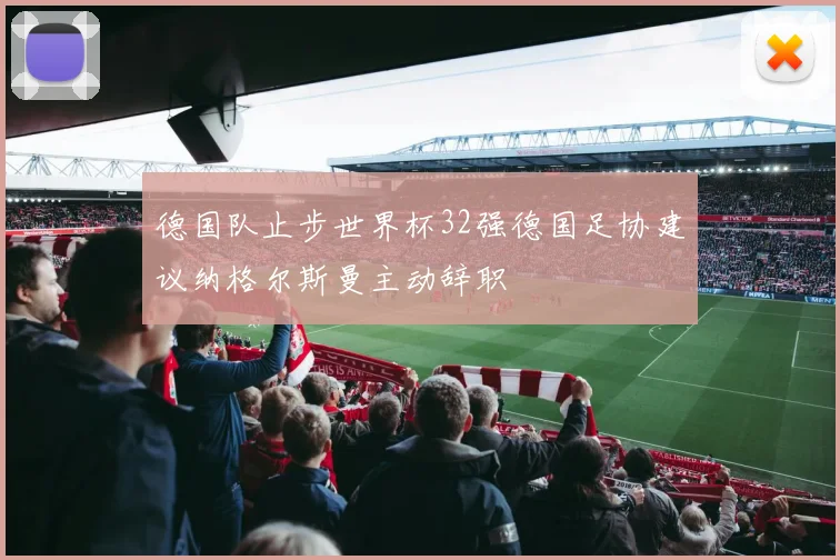 德国队止步世界杯32强德国足协建议纳格尔斯曼主动辞职