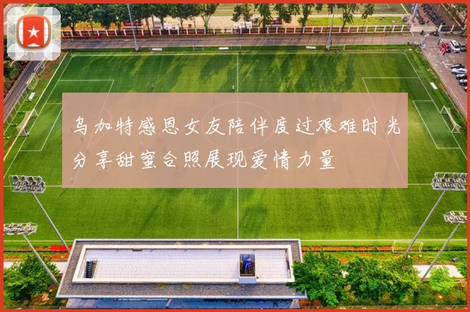 乌加特感恩女友陪伴度过艰难时光分享甜蜜合照展现爱情力量