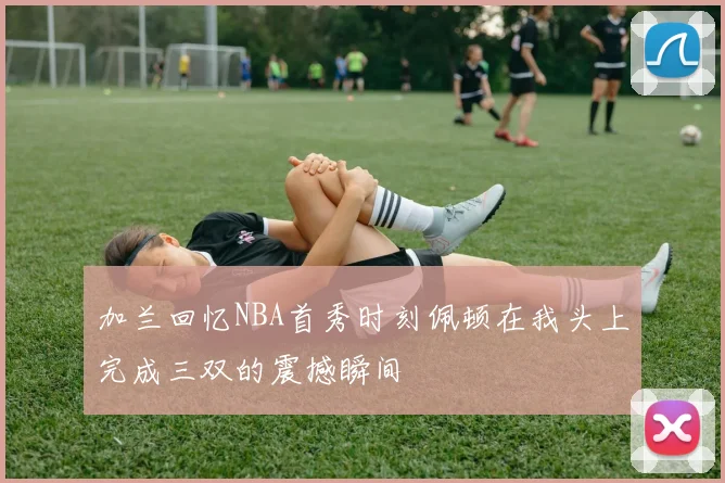 加兰回忆NBA首秀时刻佩顿在我头上完成三双的震撼瞬间