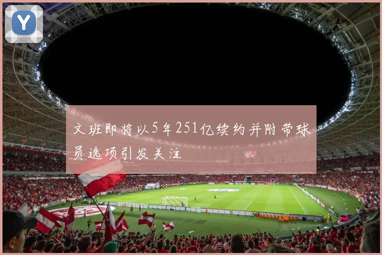文班即将以5年251亿续约并附带球员选项引发关注