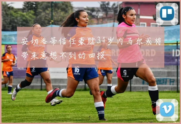 安切洛蒂信任豪赌34岁内马尔或将带来意想不到的回报