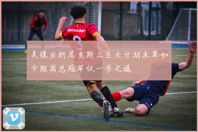 美媒分析尼克斯三巨头计划未果如今距离总冠军仅一步之遥