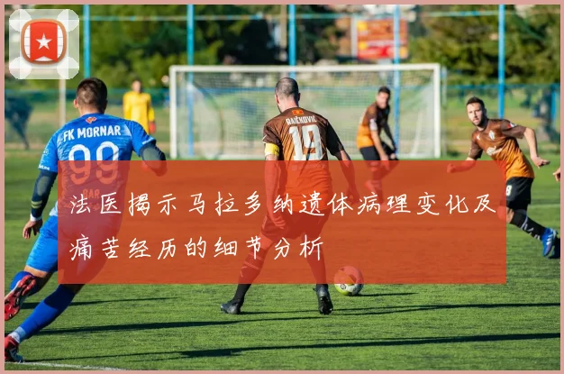 法医揭示马拉多纳遗体病理变化及痛苦经历的细节分析