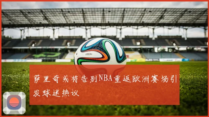 萨里奇或将告别NBA重返欧洲赛场引发球迷热议