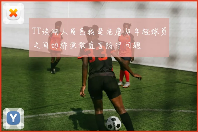 TT谈湖人角色我是老詹与年轻球员之间的桥梁敢直言防守问题