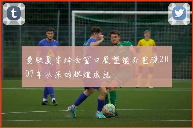 曼联夏季转会窗口展望能否重现2007年以来的辉煌成就