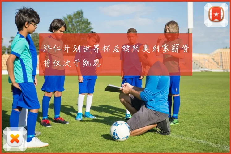 拜仁计划世界杯后续约奥利塞薪资将仅次于凯恩