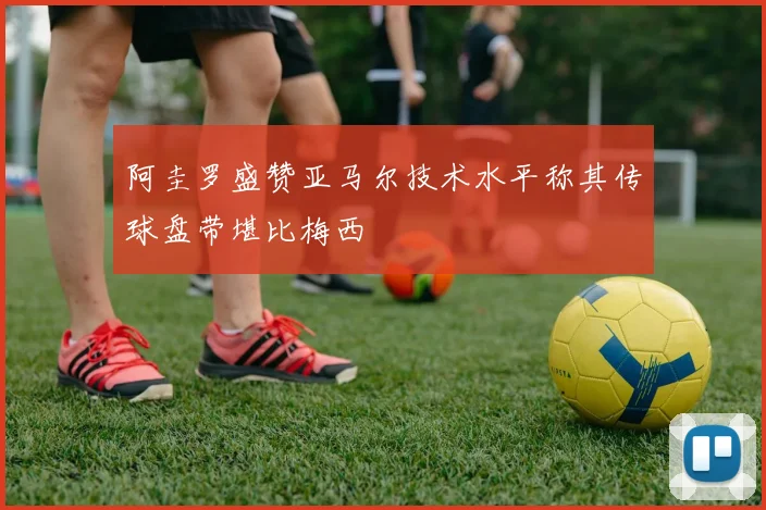 阿圭罗盛赞亚马尔技术水平称其传球盘带堪比梅西