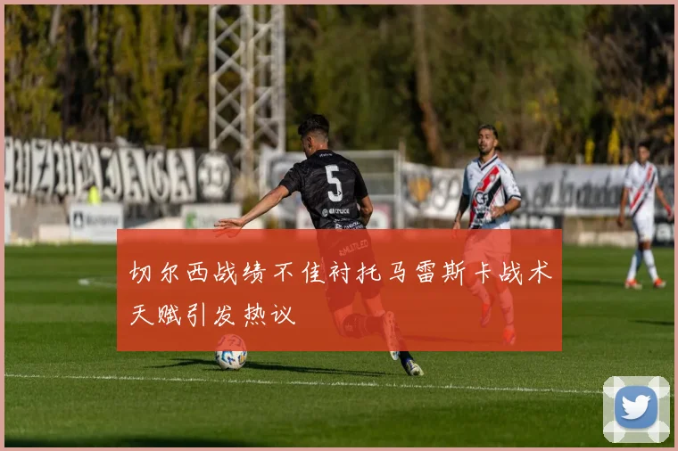 切尔西战绩不佳衬托马雷斯卡战术天赋引发热议