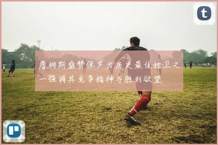 詹姆斯盛赞保罗为历史最佳控卫之一强调其竞争精神与胜利欲望