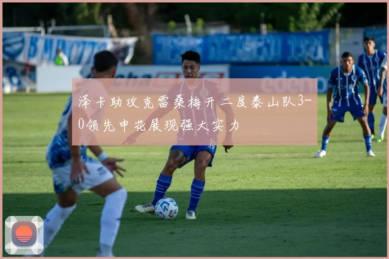 泽卡助攻克雷桑梅开二度泰山队3-0领先申花展现强大实力