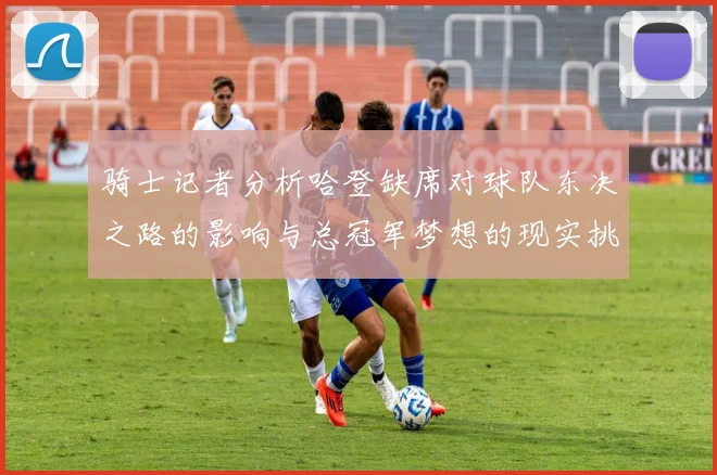 骑士记者分析哈登缺席对球队东决之路的影响与总冠军梦想的现实挑战