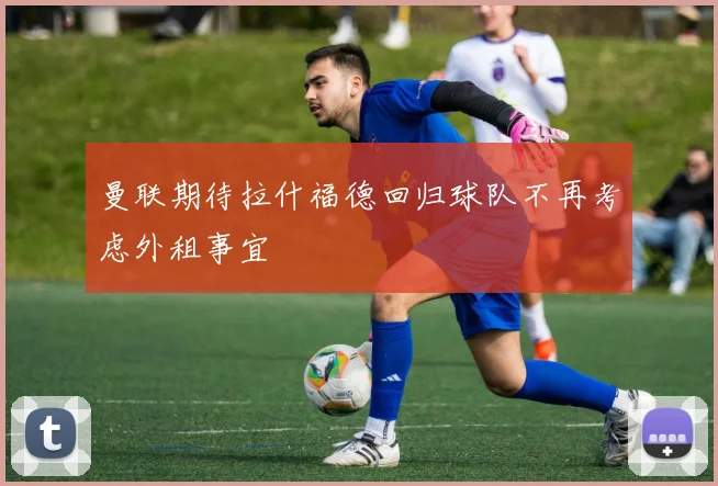 曼联期待拉什福德回归球队不再考虑外租事宜