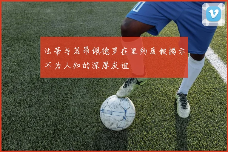 法蒂与若昂佩德罗在里约度假揭示不为人知的深厚友谊
