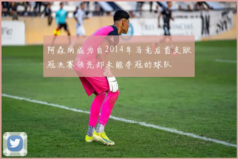 阿森纳成为自2014年马竞后首支欧冠决赛领先却未能夺冠的球队