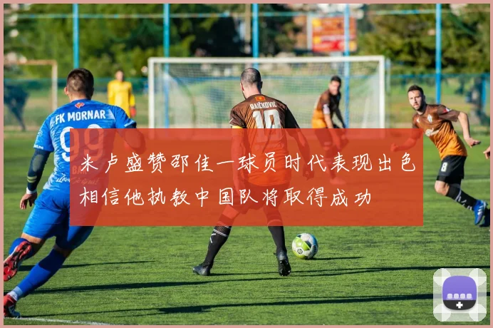米卢盛赞邵佳一球员时代表现出色相信他执教中国队将取得成功