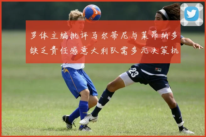 罗体主编批评马尔蒂尼与莱昂纳多缺乏责任感意大利队需多元决策机制